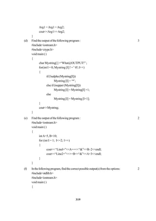 319
Arg1 =Arg1 +Arg2;
cout<<Arg1>>Arg2;
}
(d) Findtheoutputofthefollowingprogram: 3
#include<iostream.h>
#include<ctype.h>
voidmain()
{
charMystring[]=“What@OUTPUT!”;
for(int I = 0; Mystring [I] ! =’ 0'; I++)
{
if(!isalpha(Mystring[I]))
Mystring [I] = ‘*’;
elseif(isupper(Mystring[I]))
Mystring[I]=Mystring[I]+1;
else
Mystring[I]=Mystring[I+1];
}
cout<<Mystring;
}
(e) Findtheoutputofthefollowingprogram: 2
#include<iostream.h>
voidmain()
{
intA=5, B=10;
for (int I = 1; I<=2; 1++)
{
cout<<“Linel=”<<A++<<“&”<<B–2<<endl;
cout<<“Line2=”<<++B<<“&”<<A+3<<endl;
}
}
(f) Inthefollowingprogram,findthecorrectpossibleoutput(s)fromtheoptions: 2
#include<stdlib.h>
#include<iostream.h>
voidmain()
{
 