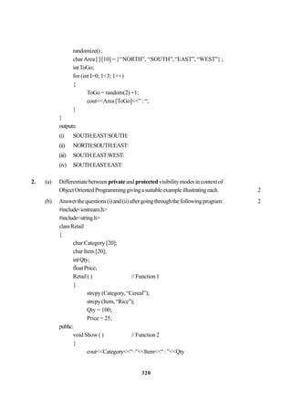 320
randomize();
charArea [] [10] = {‘‘NORTH”, ‘‘SOUTH”, “EAST”, “WEST”} ;
intToGo;
for (int I=0; 1<3; 1++)
{
ToGo = random(2) +1;
cout<<Area [ToGo]<<” : “;
}
}
outputs:
(i) SOUTH:EAST:SOUTH:
(ii) NORTH:SOUTH:EAST:
(iii) SOUTH:EAST:WEST:
(iv) SOUTH:EAST:EAST:
2. (a) Differentiatebetweenprivateand protectedvisibilitymodesincontextof
ObjectOrientedProgramminggivingasuitableexampleillustratingeach. 2
(b) Answerthequestions(i)and(ii)aftergoingthroughthefollowingprogram: 2
#include<iostream.h>
#include<string.h>
classRetail
{
char Category [20];
char Item [20];
intQty;
floatPrice;
Retail() //Function1
{
strcpy (Category, “Cereal”);
strcpy(Item,“Rice”);
Qty = 100;
Price = 25;
public:
void Show ( ) //Function2
{
cout<<Category<<“–”<<Item<<“:”<<Qty
 