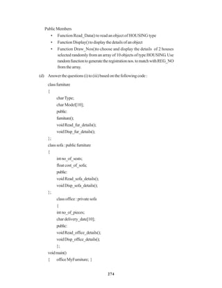 274
PublicMembers
• Function Read_Data() to read an object of HOUSING type
• FunctionDisplay()todisplaythedetailsofanobject
• Function Draw_Nos()to choose and display the details of 2 houses
selected randomly from an array of 10 objects of type HOUSING. Use
randomfunctiontogeneratetheregistrationnos.tomatchwithREG_NO
fromthearray.
(d) Answer the questions (i) to (iii) based on the following code :
classfurniture
{
charType;
char Model[10];
public:
furniture();
voidRead_fur_details();
voidDisp_fur_details();
};
classsofa:publicfurniture
{
intno_of_seats;
floatcost_of_sofa;
public:
voidRead_sofa_details();
voidDisp_sofa_details();
};
classoffice:privatesofa
{
intno_of_pieces;
chardelivery_date[10];
public:
voidRead_office_details();
voidDisp_office_details();
};
voidmain()
{ officeMyFumiture; }
 