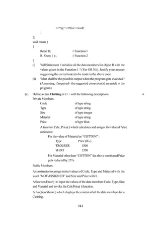 321
<<“@”<<Price<<endl;
}
};
voidmain()
{
RetailR; //Function1
R. Show ( ) ;. //Function2
}
(i) Will Statement 1 initialize all the data members for object R with the
values given in the Function 1 ? (Yes OR No). Justify your answer
suggesting the correction(s) to be made in the above code.
(ii) What shall be the possible output when the program gets executed?
(Assuming, if required - the suggested correction(s) are made in the
program)
(c) DefineaclassClothinginC++withthefollowingdescriptions: 4
PrivateMembers:
Code oftypestring
Type oftypestring
Size oftypeinteger
Material oftypestring
Price oftypefloat
AfunctionCalc_Price()whichcalculatesandassignsthevalueofPrice
asfollows:
For the value of Material as “COTTON” :
Type Price (Rs.)
TROUSER 1500
SHIRT 1200
ForMaterialotherthan“COTTON”theabovementionedPrice
gets reduced by 25%.
PublicMembers:
Aconstructor to assign initial values of Code, Type and Material with the
word “NOTASSIGNED” and Size and Price with 0.
Afunction Enter( ) to input the values of the data members Code,Type, Size
and Material and invoke the CalcPrice( ) function.
A function Show( ) which displays the content of all the data members for a
Clothing.
 