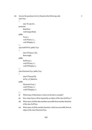 322
(d) Answer the questions (i) to (iv) based on the following code: 4
classToys
{
char TCode [5] ;
protected:
floatPrice;
voidAssign(float);
public:
Toys( ) ;
void TEntry ( ) ; ,
voidTDisplay();
} ;
classSoftTOYS:publicToys
{
char STName [ 20] ;
floatweight;
public:
SoftToys( ) ;
void STEntry ( ) ;
voidSTDisplay();
} ;
classElectronicToys:publicToys
{
char ETName[20];
intNo_of_Batteries;
public:
ElectronicToys();
void ETEntry ( ) ;
voidETDisplay();
} ;
(i) WhichtypeofInheritanceisshownintheaboveexample?
(ii) How many bytes will be required by an object of the class SoftToys ?
(iii) Writenameofallthedatamembersaccessiblefrommemberfunctions
of the class SoftToys.
(iv) Writenameofallthememberfunctions,whichareaccessiblefroman
object of the class ElectronicToys.
 