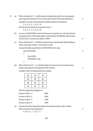 323
3. (a) WriteafunctioninC++,whichacceptsanintegerarrayand its size as arguments
andswapstheelementsofeveryevenlocationwithitsfollowingoddlocation. 4
Example:ifanarrayofnineelementsinitiallycontainstheelementsas
2, 4, 1, 6, 5, 7, 9, 23, 10
thenthefunctionshouldrearrangethearrayas
4, 2, 6, 1, 7, 5, 23, 9, 10
(b) An arrayArr[50] [100] is stored in the memory along the row with each element
occupying2bytes.FindouttheaddressofthelocationArr[20][50],ifthelocation
Arr[10] [25] is stored at the address 10000. 4
(c) WriteafunctioninC++toDeleteanelementfromadynamicallyallocatedQueue
where each node contains a real number as data.
AssumethefollowingdefinitionofMYNODEforthesame.
struct MYNODE 4
{
floatNUM;
MYNODE*Link;
} ;
(d) Write a function in C++ to print the product of each row of a two dimensional
integer array passed as the argument of the function. 2
Example:ifthetwodimensionalarraycontains
Then the output should appear as :
Product of Row 1= 8000
Product of Row 2= 6000
Product of Row 3= 3600
Product of Row 4= 2400
(e) Evaluatethefollowingpostfixnotationofexpression(ShowstatusofStack
after execution of each operation) : 2
5, 20, 15, –, *, 25, 2, *, +
 