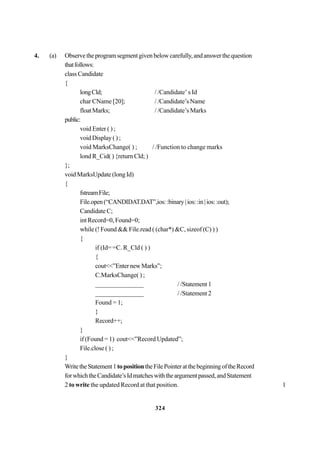 324
4. (a) Observetheprogramsegmentgivenbelowcarefully,andanswerthequestion
thatfollows:
class Candidate
{
longCld; / /Candidate’ s Id
char CName [20]; / /Candidate’s Name
floatMarks; / /Candidate’s Marks
public:
void Enter ( ) ;
void Display ( ) ;
void MarksChange( ) ; / /Function to change marks
lond R_Cid( ) {return Cld; )
};
void MarksUpdate (long Id)
{
fstreamFile;
File.open(“CANDIDAT.DAT”,ios::binary|ios::in|ios::out);
Candidate C;
int Record=0, Found=0;
while (! Found && File.read ( (char*) &C, sizeof (C) ) )
{
if (Id= =C. R_Cld ( ) )
{
cout<<”EnternewMarks”;
C.MarksChange( ) ;
_______________ / /Statement 1
_______________ / /Statement 2
Found = 1;
}
Record++;
}
if (Found = 1) cout<<”Record Updated”;
File.close ( ) ;
}
WritetheStatement1topositiontheFilePointeratthebeginningoftheRecord
forwhichtheCandidate’sIdmatcheswiththeargumentpassed,andStatement
2 to write the updated Record at that position. 1
 