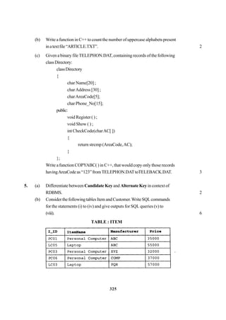 325
(b) Write a function in C++ to count the number of uppercase alphabets present
inatextfile“ARTICLE.TXT”. 2
(c) Given a binary file TELEPHON.DAT, containing records of the following
classDirectory:
classDirectory
{
char Name[20] ;
charAddress [30] ;
charAreaCode[5];
char Phone_No[15];
public:
void Register ( ) ;
void Show ( ) ;
int CheckCode(charAC[ ])
{
return strcmp (AreaCode,AC);
}
};
Write a function COPYABC( ) in C++, that would copy only those records
havingAreaCode as “123” fromTELEPHON.DATtoTELEBACK.DAT. 3
5. (a) Differentiate between Candidate Key and Alternate Key in context of
RDBMS. 2
(b) Consider the following tables Item and Customer.WriteSQLcommands
for the statements (i) to (iv) and give outputs for SQL queries (v) to
(viii). 6
TABLE : ITEM
 