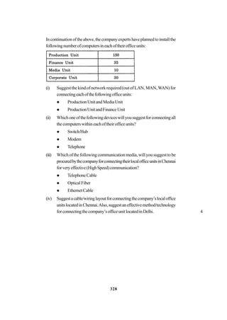 328
Incontinuationoftheabove,thecompanyexpertshaveplannedtoinstallthe
followingnumberofcomputersineachoftheirofficeunits:
(i) Suggest the kind of network required (out of LAN, MAN,WAN) for
connectingeachofthefollowingofficeunits:
ProductionUnitandMediaUnit
ProductionUnitandFinanceUnit
(ii) Whichoneofthefollowingdeviceswillyousuggestforconnectingall
thecomputerswithineachoftheirofficeunits?
Switch/Hub
Modem
Telephone
(iii) Which of the following communication media, will you suggest to be
procuredbythecompanyforconnectingtheirlocalofficeunitsinChennai
forveryeffective(HighSpeed)communication?
TelephoneCable
OpticalFiber
EthernetCable
(iv) Suggestacable/wiringlayoutforconnectingthecompany’slocaloffice
unitslocatedinChennai.Also,suggestaneffectivemethod/technology
forconnectingthecompany’sofficeunitlocatedinDelhi. 4
 