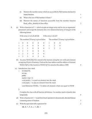 275
(i) MentionthemembernameswhichareaccessiblebyMyFumituredeclaredin
main()function. 1
(ii) WhatisthesizeofMyFumiture inbytes? 1
(iii) Mention the names of functions accessible from the member function
Read_office_details()ofclassoffice. 2
3. (a) Write a function in C++ which accepts an integer array and its size as arguments/
parameters and assign the elements into a two dimensional array of integers in the
followingformat: 3
If the array is 1, 2, 3, 4, 5, 6 If the array is 1, 2, 3
The resultant 2 D array is given below The resultant 2 D array is given below
1 0 0 0 0 0 1 0 0
1 2 0 0 0 0 1 2 0
1 2 3 0 0 0 1 2 3
1 2 3 4 0 0
1 2 3 4 5 0
1 2 3 4 5 6
(b) An array MAT[20][10] is stored in the memory along the row with each element
occupying 4 bytes of memory. Find out the base address and the address of element
MAT[10][5], if the location of MAT[3][7] is stored at the address 1000. 4
(c) Introduction class stack
{ int data[10];
int top;
public:
stack() {top=-l)
void push(); // to push an element into the stack
void pop(); // to pop an element from the stack
void Delete(int ITEM); // To delete all elements which are equal to ITEM
};
Complete the class with all function definitions. Use another stack to transfer data
temporarily. 4
(d) WriteafunctioninC++toperformInsertoperationindynamicallyallocatedQueue
containingnamesofstudents. 3
(e) Writetheequivalentinfixexpressionfor 2
10, 3, *, 7, 1, -, *, 23, +
 