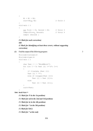 331
{
N1 = N1 + N2;
cout<<N1<< N2; // Error 2
}
void main ( )
{
int First = 10, Second = 20; // Error 3
Jumpto(First, Second); // Error 4
Jumpto (Second) ;
}
(½ Mark for each correction)
OR
(1 Mark for identifying at least three errors, without suggesting
correction)
(d) Findtheoutputofthefollowingprogram: 3
#include<iostream.h>
#include<ctype.h>
void main ( )
{
char Text [ ] = “Mind@Work!”;
for (int I = 0; Text [I] !=’0’; I++)
{
if (!isalpha (Text [I])
Text [I] = ‘*’;
else if (isupper(Text [I]))
Text [I] = Text [I]+1;
else
Text (I) = Text [I+l];
}
cout<<Text;
}
Ans: Nnd@*Xrk!*
(½ Mark for N in the 1st position)
(½ Mark for nd in the 2nd and 3rd position)
(½ Mark for @ in the 4th position)
(½ Mark for * in the 5th position)
(½ Mark for Xrk!)
(½ Mark for * at the end)
 