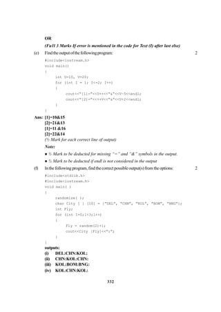332
OR
(Fu1l 3 Marks If error is mentioned in the code for Text (I) after last else)
(e) Findtheoutputofthefollowingprogram: 2
#include<iostream.h>
void main()
{
int U=10, V=20;
for (int I = 1; I<=2; I++)
{
cout<<“[1]=”<<U++<<“&”<<V–5<<endl;
cout<<“[2]=”<<++V<<“&”<<U+2<<endl;
}
}
Ans: [1]=10&15
[2]=21&13
[1]=11 &16
[2]=22&14
(½ Mark for each correct line of output)
Note:
½ Mark to be deducted for missing “=” and “&” symbols in the output.
½ Mark to be deducted if endl is not considered in the output
(f) Inthefollowingprogram,findthecorrectpossibleoutput(s)fromtheoptions: 2
#include<stdlib.h>
#include<iostream.h>
void main( )
{
randomize( );
char City [ ] [10] = {“DEL”, “CHN”, “KOL”, “BOM”, “BNG”};
int Fly;
for (int I=0;1<3;1++)
{
Fly = random(2)+1;
cout<<City [Fly]<<”:”;
}
}
outputs:
(i) DEL:CHN:KOL:
(ii) CHN:KOL:CHN:
(iii) KOL:BOM:BNG:
(iv) KOL:CHN:KOL:
 