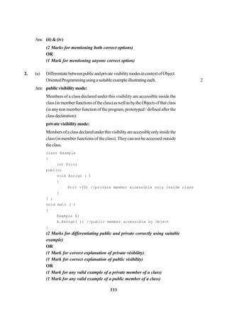 333
Ans: (ii) & (iv)
(2 Marks for mentioning both correct options)
OR
(1 Mark for mentioning anyone correct option)
2. (a) DifferentiatebetweenpublicandprivatevisibilitymodesincontextofObject
OrientedProgrammingusingasuitableexampleillustratingeach. 2
Ans: public visibility mode:
Members of a class declared under this visibility are accessible inside the
class(inmemberfunctionsoftheclass)aswellasbytheObjectsofthatclass
(in any non member function of the program, prototyped / defined after the
classdeclaration).
private visibility mode:
Membersofaclassdeclaredunderthisvisibilityareaccessibleonlyinsidethe
class (in member functions of the class). They can not be accessed outside
the class.
class Example
{
int Priv;
public:
void Assign ( )
{
Priv =10; //private member accessible only inside class
}
} ;
void main ( )
{
Example E;
E.Assign( ); //public member accessible by Object
}
(2 Marks for differentiating public and private correctly using suitable
example)
OR
(1 Mark for correct explanation of private visibility)
(1 Mark for correct explanation of public visibility)
OR
(1 Mark for any valid example of a private member of a class)
(1 Mark for any valid example of a public member of a class)
 