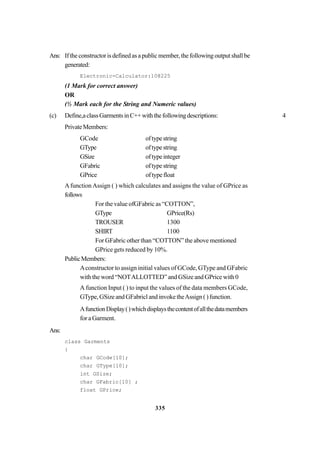 335
Ans: Iftheconstructorisdefinedasapublicmember,thefollowingoutputshallbe
generated:
Electronic-Calculator:10@225
(1 Mark for correct answer)
OR
(½ Mark each for the String and Numeric values)
(c) Define,aclassGarmentsinC++withthefollowingdescriptions: 4
PrivateMembers:
GCode oftypestring
GType oftypestring
GSize oftypeinteger
GFabric oftypestring
GPrice oftypefloat
Afunction Assign ( ) which calculates and assigns the value of GPrice as
follows
For the value ofGFabric as “COTTON”,
GType GPrice(Rs)
TROUSER 1300
SHIRT 1100
For GFabric other than “COTTON” the above mentioned
GPrice gets reduced by 10%.
PublicMembers:
Aconstructor to assign initial values of GCode, GType and GFabric
with the word “NOTALLOTTED” and GSize and GPrice with 0
A function Input ( ) to input the values of the data members GCode,
GType, GSize and GFabricl and invoke theAssign ( ) function.
AfunctionDisplay()whichdisplaysthecontentofallthedatamembers
for a Garment.
Ans:
class Garments
{
char GCode[10];
char GType[10];
int GSize;
char GFabric[10] ;
float GPrice;
 