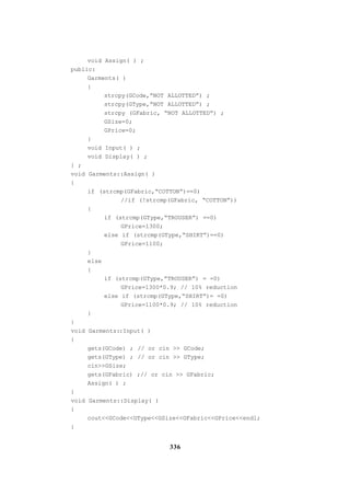 336
void Assign( ) ;
public:
Garments( )
{
strcpy(GCode,”NOT ALLOTTED”) ;
strcpy(GType,”NOT ALLOTTED”) ;
strcpy (GFabric, “NOT ALLOTTED”) ;
GSize=0;
GPrice=0;
}
void Input( ) ;
void Display( ) ;
} ;
void Garments::Assign( )
{
if (strcmp(GFabric,“COTTON”)==0)
//if (!strcmp(GFabric, “COTTON”))
{
if (strcmp(GType,“TROUSER”) ==0)
GPrice=1300;
else if (strcmp(GType,“SHIRT”)==0)
GPrice=1100;
}
else
{
if (strcmp(GType,”TROUSER”) = =0)
GPrice=1300*0.9; // 10% reduction
else if (strcmp(GType,“SHIRT”)= =0)
GPrice=1100*0.9; // 10% reduction
}
}
void Garments::Input( )
{
gets(GCode) ; // or cin >> GCode;
gets(GType) ; // or cin >> GType;
cin>>GSize;
gets(GFabric) ;// or cin >> GFabric;
Assign( ) ;
}
void Garments::Display( )
{
cout<<GCode<<GType<<GSize<<GFabric<<GPrice<<endl;
}
 