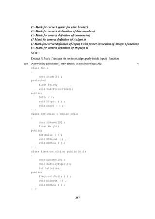 337
(½ Mark for correct syntax for class header)
(½ Mark for correct declaration of data members)
(½ Mark for correct definition of constructor)
(1 Mark for correct definition of Assign( ))
(1 Mark for correct definition of Input( ) with proper invocation of Assign( ) function)
(½ Mark for correct definition of Display( ))
NOTE:
Deduct % Mark ifAssign( ) is not invoked properly inside Input( ) function
(d) Answer the questions (i) to (iv) based on the following code: 4
class Dolls
{
char DCode[5] ;
protected:
float Price;
void CalcPrice(float);
public:
Dolls ( );
void DInput ( ) ;
void DShow ( ) ;
} ;
class SoftDolls : public Dolls
{
char SDName[20] ;
float Weight;
public:
SoftDolls ( ) ;
void SDInput ( ) ;
void SDShow ( ) ;
} ;
class ElectronicDolls: public Dolls
{
char EDName[20] ;
char BatteryType[10];
int Batteries;
public:
ElectronicDolls ( ) ;
void EDInput ( ) ;
void EDShow ( ) ;
} ;
 