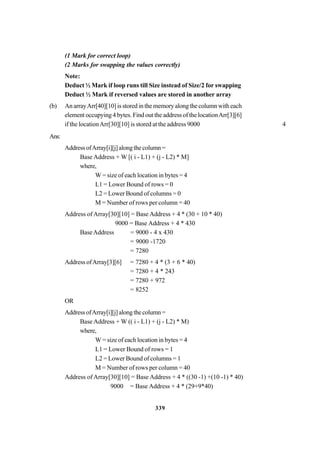 339
(1 Mark for correct loop)
(2 Marks for swapping the values correctly)
Note:
Deduct ½ Mark if loop runs till Size instead of Size/2 for swapping
Deduct ½ Mark if reversed values are stored in another array
(b) An arrayArr[40][10] is stored in the memory along the column with each
element occupying 4 bytes. Find out the address of the locationArr[3][6]
if the locationArr[30][10] is stored at the address 9000 4
Ans:
AddressofArray[i][j]alongthecolumn=
Base Address + W [( i - L1) + (j - L2) * M]
where,
W = size of each location in bytes = 4
L1 = Lower Bound of rows = 0
L2 = Lower Bound of columns = 0
M = Number of rows per column = 40
Address of Array[30][10] = Base Address + 4 * (30 + 10 * 40)
9000 = Base Address + 4 * 430
BaseAddress = 9000 - 4 x 430
= 9000 -1720
= 7280
Address ofArray[3][6] = 7280 + 4 * (3 + 6 * 40)
= 7280 + 4 * 243
= 7280 + 972
= 8252
OR
AddressofArray[i][j]alongthecolumn=
Base Address + W (( i - L1) + (j - L2) * M)
where,
W = size of each location in bytes = 4
L1 = Lower Bound of rows = 1
L2 = Lower Bound of columns = 1
M = Number of rows per column = 40
Address of Array[30][10] = Base Address + 4 * ((30 -1) +(10 -1) * 40)
9000 = Base Address + 4 * (29+9*40)
 
