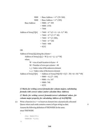 340
9000 = Base Address + 4 * (29+360)
9000 = Base Address + 4 * (389)
BaseAddress = 9000 - 4 * 389
= 9000 -1556
= 7444
Address ofArray[3][6] = 7444 + 4 * ((3 -1) + (6 -1) * 40)
= 7444 + 4 * (2+5 * 40)
= 7444 + 4 * (2+200),
= 7444 + 4 * 202
= 7444 + 808
= 8252
OR
AddressofArray[i][j]alongthecolumn=
Address ofArray[x][y] + W [( i-x) + (j - y) * M]
where,
W = size of each location in bytes = 4
M = Number of rows per column = 40
i , j = Index value of the unknown element
x , y = Index value of the known element
Address ofArray[3][6] = Address of Array[30][10]+ 4 [(3 - 30) +(6 -10) * 40]
= 9000 + 4 [-27 -160]
= 9000 - 4 x 187
= 9000 -748
= 8252
(2 Marks for writing correct formula (for column major), substituting
formula with correct values and/or calculate Base Address)
(2 Marks for writing correct formula/correct substituted values, for
column major properly, for calculating Address of Arr[20][50])
(c) Write a function in c++ to Insert an element into a dynamically allocated
Queue where each node contains a name (of type string) as data. 4
AssumethefollowingdefinitionofTHENODEforthesame.
structTHENODE
{
char Name[20];
THENODE *Link;
};
 