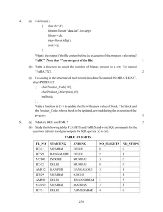 276
4. (a) voidmain()
{ char ch='A';
fstreamfileout(“data.dat”,ios::app);
fileout<<ch;
intp=fileout.tellg();
cout<<p;
}
Whatistheoutputifthefilecontentbeforetheexecutionoftheprogramisthestring?
“ABC” (Note that “”are not part of the file) 1
(b) Write a function to count the number of blanks present in a text file named
“PARA.TXT. 2
(c) Following is the structure of each record in a data file named PRODUCT.DAT”.
struct PRODUCT
{ char Product_Code[10];
charProduct_Description[10];
intStock;
};
Write a function in C++ to update the file with a new value of Stock. The Stock and
the Product_Code, whose Stock to be updated, are read during the execution of the
program. 3
5. (a) What are DDL and DML ? 2
(b) Study the following tables FLIGHTS and FARES and write SQLcommands for the
questions (i) to (iv) and give outputs for SQL queries (v) to (vi).
TABLE : FLIGHTS
FL_NO STARTING ENDING NO_FLIGHTS NO_STOPS
IC301 MUMBAI DELHI 8 0
IC799 BANGALORE DELHI 2 1
MC101 INDORE MUMBAI 3 0
IC302 DELHI MUMBAI 8 0
AM812 KANPUR BANGALORE 3 1
IC899 MUMBAI KOCHI 1 4
AM501 DELHI TRIVANDRUM 1 5
MU499 MUMBAI MADRAS 3 3
IC701 DELHI AHMEDABAD 4 0
 