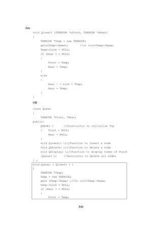 341
Ans:
void Qinsert (THENODE *&Front, THENODE *&Rear)
{
THENODE *Temp = new THENODE;
gets(Temp->Name); //or cin>>Temp->Name;
Temp->Link = NULL;
if (Rear = = NULL)
{
Front = Temp;
Rear = Temp;
}
else
{
Rear – > Link = Temp;
Rear = Temp;
}
}
OR
class Queue
{
THENODE *Front, *Rear;
public:
QUEUE( ) //Constructor to initialize Top
{ Front = NULL;
Rear = NULL;
}
void Qinsert( );//Function to insert a node
void QDelete( );//Function to delete a node
void QDisplay( );//Function to display nodes of Stack
~Queue( ); //Destructor to delete all nodes
} ;
void Queue: : Qinsert ( )
{
THENODE *Temp;
Temp = new THENODE;
gets (Temp–>Name) ;//Or cin>>Temp–>Name;
Temp–>Link = NULL;
if (Rear = = NULL)
{
Front = Temp;
 