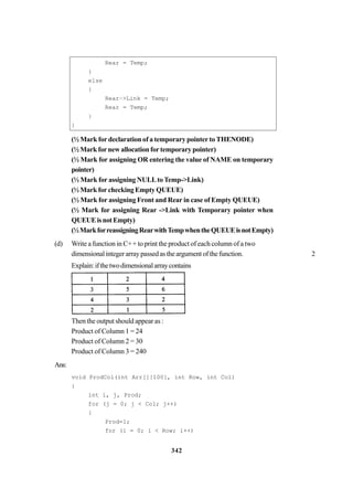 342
Rear = Temp;
}
else
{
Rear–>Link = Temp;
Rear = Temp;
}
}
(½ Mark for declaration of a temporary pointer to THENODE)
(½Markfornewallocationfortemporarypointer)
(½ Mark for assigning OR entering the value of NAME on temporary
pointer)
(½ Mark for assigning NULLto Temp->Link)
(½ Mark for checking Empty QUEUE)
(½ Mark for assigning Front and Rear in case of Empty QUEUE)
(½ Mark for assigning Rear ->Link with Temporary pointer when
QUEUEisnotEmpty)
(½MarkforreassigningRearwithTempwhentheQUEUEisnotEmpty)
(d) Write a function in C++ to print the product of each column of a two
dimensionalintegerarraypassedastheargumentofthefunction. 2
Explain:ifthetwodimensionalarraycontains
Then the output should appear as :
Product of Column 1 = 24
Product of Column 2 = 30
Product of Column 3 = 240
Ans:
void ProdCol(int Arr[][100], int Row, int Col)
{
int i, j, Prod;
for (j = 0; j < Col; j++)
{
Prod=1;
for (i = 0; i < Row; i++)
 