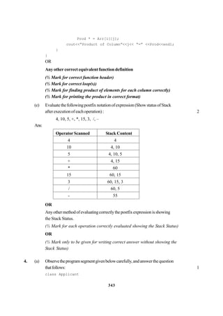 343
Prod * = Arr[i][j];
cout<<“Product of Column”<<j<< “=” <<Prod<<endl;
}
}
OR
Any other correct equivalent function definition
(½ Mark for correct function header)
(½ Mark for correct loop(s))
(½ Mark for finding product of elements for each column correctly)
(½ Mark for printing the product in correct format)
(e) Evaluatethefollowingpostfixnotationofexpression(ShowstatusofStack
after execution of each operation) : 2
4, 10, 5, +, *, 15, 3, /, –
Ans:
Operator Scanned Stack Content
4 4
10 4, 10
5 4, 10, 5
+ 4, 15
* 60
15 60, 15
3 60, 15, 3
/ 60, 5
- 55
OR
Anyothermethodofevaluatingcorrectlythepostfixexpressionisshowing
the Stack Status.
(½ Mark for each operation correctly evaluated showing the Stack Status)
OR
(½ Mark only to be given for writing correct answer without showing the
Stack Status)
4. (a) Observetheprogramsegmentgivenbelowcarefully,andanswerthequestion
thatfollows: 1
class Applicant
 