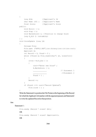 344
{
long AId; //Applicant’s Id
char Name [20] ; //Applicant’s Name
float Score; //Applicant’s Score
public:
void Enroll ( );
void Disp ( );
void MarksScore( ); //Function to change Score
long R_AId () {retumAId;)
} ;
void ScoreUpdate (long Id)
{
fstream File;
File.open (“APPLI.DAT”,ios::binary|ios::in|ios::out);
Applicant A;
int Record = 0, Found = 0 ;
while (!Found && File.read((char*) &C, sizeof(c)))
{
if(Id ==A.R_AId ( ))
{
cout<<”Enter new Score” ;
A.MarksScore ( );
______________ // Statement 1
______________ //Statement 2
Found = 1 .
}
Record ++;
}
if (Found ==1) cout<<”Record Updated”;
File.close ( ) ;
}
WritetheStatement1topositiontheFilePointeratthebeginningoftheRecord
forwhichtheApplicant’sldmatcheswiththeargumentpassed,andStatement2
to write the updated Record at that position.
Ans:
Statement 1 :
File.seekp (Record * sizeof (A));
OR
File.seekp (Record * sizeof (Applicant));
OR
 