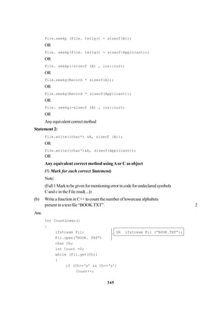 345
File.seekp (File. tellg() - sizeof(A));
OR
File. seekp(File. tellg() - sizeof{Applicant));
OR
File. seekp(-sizeof (A) , ios::cur);
OR
File.seekg(Record * sizeof(A));
OR
File.seekg(Record * sizeof(Applicant));
OR
File. seekg(-sizeof (A) , ios::cur);
OR
Anyequivalentcorrectmethod
Statement 2:
File.write((char*) &A, sizeof (A));
OR
File.write((char*)&A, sizeof(Applicant));
OR
Any equivalent correct method usingAor C as object
(½ Mark for each correct Statement)
Note:
(Full1Marktobegivenformentioningerrorincodeforundeclaredsymbols
C and c in the File.read(...))
(b) Write a function in C++ to count the number of lowercase alphabets
present in a text file “BOOK.TXT”. 2
Ans:
int CountLower()
{
ifstream Fil; OR ifstream Fil (“BOOK.TXT”);
Fil.open(“BOOK. TXT”)
char Ch;
int Count =0;
while (Fil.get(Ch))
{
if (Ch>=‘a’ && Ch<=‘z’)
Count++;



 