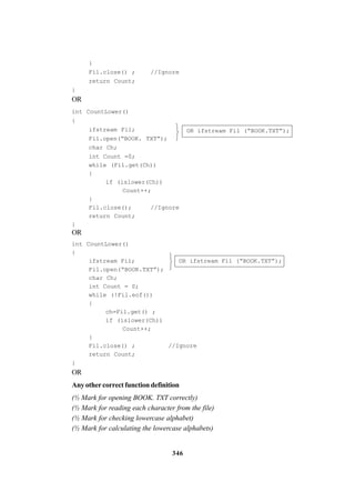 346
}
Fil.close() ; //Ignore
return Count;
}
OR
int CountLower()
{
OR ifstream Fil (“BOOK.TXT”);ifstream Fil;
Fil.open(“BOOK. TXT”);
char Ch;
int Count =0;
while (Fil.get(Ch))
{
if (islower(Ch))
Count++;
}
Fil.close(); //Ignore
return Count;
}
OR
int CountLower()
{
ifstream Fil; OR ifstream Fil (“BOOK.TXT”);
Fil.open(“BOOK.TXT”);
char Ch;
int Count = 0;
while (!Fil.eof())
{
ch=Fil.get() ;
if (islower(Ch))
Count++;
}
Fil.close() ; //Ignore
return Count;
}
OR
Any other correct function definition
(½ Mark for opening BOOK. TXT correctly)
(½ Mark for reading each character from the file)
(½ Mark for checking lowercase alphabet)
(½ Mark for calculating the lowercase alphabets)






 