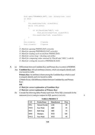 348
fout.open(“PHONBACK.DAT”, ios: :binary|ios: :in);
if (fin)
{
fin.read((char*)&P, sizeof(P));
while (!fn.eof())
{
if (P.CheckCode(“DEL”) ==0)
fout.write((char*)&P, sizeof(P));
fin.read((char*)&P, sizeof(P));
}
}
fin.close(); //ignore
fout.close(); //ignore
}
(½ Mark for opening PHONE.DAT correctly)
(½ Mark for opening PHONBACK.DAT correctly)
(½ Mark for reading each record from PHONE.DAT)
(½ Mark for correct loop / checking end of file)
(½ Mark for comparing value returned by CheckCode(“DEL”) with 0)
(½ Mark for writing the record to PHONBACK.DAT)
5. (a) Differentiate between Candidate Key and Primary Key in context of RDBMS
Ans: CandidateKey:Allsuchattributes/columns,whichcanuniquelyidentifyeach
row/record in a table
PrimaryKey:Anattribute/columnamongtheCandidateKeyswhichisused
touniquelyidentifyeachrow/recordinatable
(2Marksforanyvaliddifference/relationbetweenCandidateKeyandPrimary
Key)
OR
(1 Mark for correct explanation of Candidate Key)
(1 Mark for correct explanation of Primary Key)
(b) Consider the following tables Product and Client.Write SQLcommands for the
statement (i) to (iv) and give outputs for SQL queries (v) to (viii) 6
TABLE: PRODUCT
 