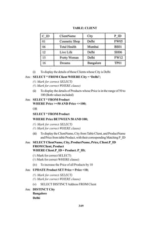 349
TABLE:CLIENT
(i) Todisplaythedetails ofthoseClientswhoseCityisDelhi
Ans: SELECT * FROM Client WHERE City = ‘Delhi’;
(½ Mark for correct SELECT)
(½ Mark for correct WHERE clause)
(ii) To display the details of Products whose Price is in the range of 50 to
100(Bothvaluesincluded)
Ans: SELECT * FROM Product
WHERE Price >=50 AND Price <=100;
OR
SELECT * FROM Product
WHERE Price BETWEEN 50AND 100;
(½ Mark for correct SELECT)
(½ Mark for correct WHERE clause)
(iii) TodisplaytheClientName,CityfromTableClient,andProductName
andPricefromtableProduct,withtheircorrespondingMatchingP_ID
Ans: SELECT ClientName, City, ProductName, Price, Client.P_ID
FROM Client, Product
WHERE Client.P_ID = Product. P_ID;
(½ Mark for correct SELECT)
(½ Mark for correct WHERE clause)
(iv) To increase the Price of all Products by 10
Ans: UPDATE Product SET Price = Price +10;
(½ Mark for correct SELECT)
(½ Mark for correct WHERE clause)
(v) SELECT DISTINCTAddress FROM Client
Ans: DISTINCT City
Bangalore
Delhi
 