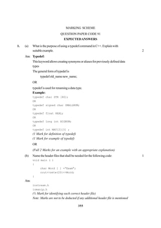 355
MARKING SCHEME
QUESTION PAPER CODE 91
EXPECTEDANSWERS
1. (a) What is the purpose of using a typedef command in C++. Explain with
suitableexample. 2
Ans: Typedef:
Thiskeywordallowscreatingsynonymsoraliasesforpreviouslydefineddata
types
Thegeneralformoftypedefis
typedefold_namenew_name;
OR
typedef is used for renaming a data type.
Example:
typedef char STR [80];
OR
typedef signed char SMALLNUM;
OR
typedef float REAL;
OR
typedef long int BIGNUM;
OR
typedef int MAT[2][3] ;
(1 Mark for definition of typedef)
(1 Mark for example of typedef)
OR
(Full 2 Marks for an example with an appropriate explanation)
(b) Name the header files that shall be needed for the following code: 1
void main ( )
{
char Word [ ] =”Exam”;
cout<<setw(20)<<Word;
}
Ans:
iostream.h
iomanip.h
(½ Mark for identifying each correct header file)
Note: Marks are not to be deducted if any additional header file is mentioned
 