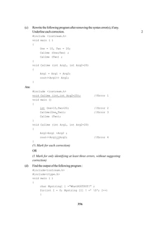 356
(c) Rewritethefollowingprogramafterremovingthesyntaxerror(s),ifany.
Underlineeachcorrection. 2
#include <iostream.h>
void main ( )
{
One = 10, Two = 20;
Callme (One;Two) ;
Callme (Two) ;
}
void Callme (int Arg1, int Arg2=20)
{
Arg1 = Arg1 + Arg2;
cout<<Arg1>> Arg2;
}
Ans:
#include <iostream.h>
void Callme (int,int Arg2=20); //Error 1
void main ()
{
int One=10,Two=20; //Error 2
Callme(One,Two); //Error 3
Callme (Two);
}
void Callme (int Argl, int Arg2=20)
{
Argl=Argl +Arg2 ;
cout<<Argl<<Arg2; //Error 4
}
(½ Mark for each correction)
OR
(1 Mark for only identifying at least three errors, without suggesting
correction)
(d) Findtheoutputofthefollowingprogram:
#include<iostream.h>
#include<ctype.h>
void main ( )
{
char Mystring[ ] =“What@OUTPUT!” ;
for(int I = 0; Mystring [I] ! =’ 0'; I++)
{
 