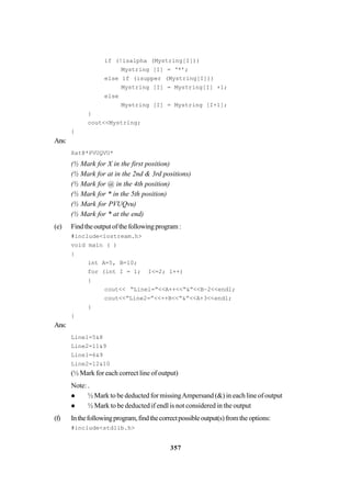 357
if (!isalpha (Mystring[I]))
Mystring [I] = ‘*’;
else if (isupper (Mystring[I]))
Mystring [I] = Mystring[I] +1;
else
Mystring [I] = Mystring [I+1];
}
cout<<Mystring;
}
Ans:
Xat@*PVUQVU*
(½ Mark for X in the first position)
(½ Mark for at in the 2nd & 3rd positions)
(½ Mark for @ in the 4th position)
(½ Mark for * in the 5th position)
(½ Mark for PVUQvu)
(½ Mark for * at the end)
(e) Findtheoutputofthefollowingprogram:
#include<iostream.h>
void main ( )
{
int A=5, B=10;
for (int I = 1; I<=2; 1++)
{
cout<< “Linel=”<<A++<<“&”<<B–2<<endl;
cout<<“Line2=”<<++B<<“&”<<A+3<<endl;
}
}
Ans:
Line1=5&8
Line2=11&9
Line1=6&9
Line2=12&10
(½ Mark for each correct line of output)
Note: .
½ Mark to be deducted for missingAmpersand (&) in each line of output
½ Mark to be deducted if endl is not considered in the output
(f) Inthefollowingprogram,findthecorrectpossibleoutput(s)fromtheoptions:
#include<stdlib.h>
 