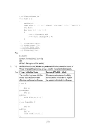 358
#include<iostream.h>
void main ( )
{
randomize() ;
char Area [] [10] = {‘‘NORTH”, ‘‘SOUTH”, “EAST”, “WEST”} ;
int ToGo;
for (int I=0; 1<3; 1++)
{
ToGo = random(2) +1;
cout<<Area [ToGo]<<” : “;
}
}
(i) SOUTH:EAST:SOUTH:
(ii) NORTH:SOUTH:EAST:
(iii)SOUTH:EAST:WEST:
(iv) SOUTH:EAST:EAST:
Ans:
(i)and(iv)
(2 Mark for the correct answer)
OR
(1 Mark for anyone of the option)
2. (a) Differentiatebetweenprivateand protectedvisibilitymodesincontextof
ObjectOrientedProgramminggivingasuitableexampleillustratingeach.
Ans: Private Visibility Mode Protected Visibility Mode
Themembersinprivatevisibility Themembersinprotectedvisibility
modes are not accessible to modes are not accessible to objects
objectsaswellasderivedclasses but are accessible in derived classes
class A
{
int x;
protected:
int y;
public:
void display(void) ;
} ;
class B:public A
{
int a;
public:
int b;
void readit(void) ;
};
 