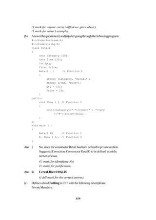 359
(1 mark for anyone correct difference given above)
(1 mark for correct example).
(b) Answerthequestions(i)and(ii)aftergoingthroughthefollowingprogram:
#include<iostream.h>
#include<string.h>
class Retail
{
char Category [20];
char Item [20];
int Qty;
float Price;
Retail ( ) // Function 1
{
strcpy (Category, “Cereal”);
strcpy (Item, “Rice”);
Qty = 100;
Price = 25;
}
public:
void Show ( ) // Function 2
{
cout<<Category<<“–”<<Item<<“ : ”<<Qty
<<“@”<<Price<<endl;
}
};
void main ( )
{
Retail R; // Function 1
R. Show ( );. // Function 2
}
Ans: i) No, since the constructor Retail has been defined in private section.
Suggested Correction: Constructor RetailO to be defined in public
section of class.
(½ mark for identifying No)
(½ mark for justification)
Ans: ii) Cereal-Rice:100@25
(1 full mark for the correct answer)
(c) DefineaclassClothinginC++withthefollowingdescriptions:
PrivateMembers:
 