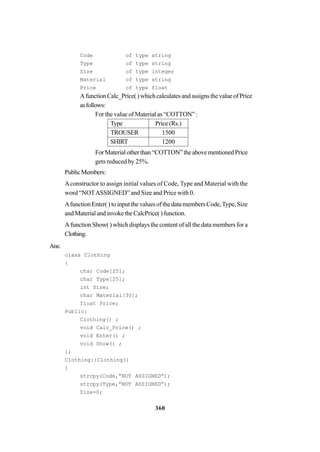 360
Code of type string
Type of type string
Size of type integer
Material of type string
Price of type float
AfunctionCalc_Price()whichcalculatesandassignsthevalueofPrice
asfollows:
For the value of Material as “COTTON” :
Type Price (Rs.)
TROUSER 1500
SHIRT 1200
ForMaterialotherthan“COTTON”theabovementionedPrice
gets reduced by 25%.
PublicMembers:
Aconstructor to assign initial values of Code, Type and Material with the
word “NOTASSIGNED” and Size and Price with 0.
Afunction Enter( ) to input the values of the data members Code,Type, Size
and Material and invoke the CalcPrice( ) function.
A function Show( ) which displays the content of all the data members for a
Clothing.
Ans:
class Clothing
{
char Code[25];
char Type[25];
int Size;
char Material[30];
float Price;
Public:
Clothing() ;
void Calc_Price() ;
void Enter() ;
void Show() ;
};
Clothing::Clothing()
{
strcpy(Code,”NOT ASSIGNED”);
strcpy(Type,”NOT ASSIGNED”);
Size=0;
 