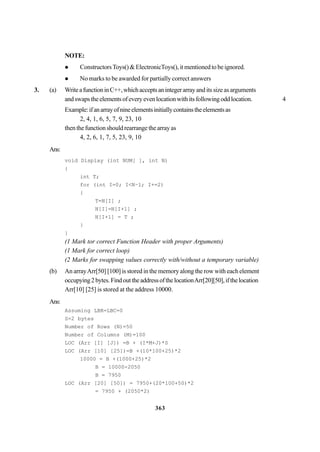 363
NOTE:
ConstructorsToys() & ElectronicToys(), it mentioned to be ignored.
No marks to be awarded for partially correct answers
3. (a) WriteafunctioninC++,whichacceptsanintegerarrayand its size as arguments
andswapstheelementsofeveryevenlocationwithitsfollowingoddlocation. 4
Example:ifanarrayofnineelementsinitiallycontainstheelementsas
2, 4, 1, 6, 5, 7, 9, 23, 10
thenthefunctionshouldrearrangethearrayas
4, 2, 6, 1, 7, 5, 23, 9, 10
Ans:
void Display (int NUM[ ], int N)
{
int T;
for (int I=0; I<N–l; I+=2)
{
T=N[I] ;
N[I]=N[I+1] ;
N[I+1] = T ;
}
}
(1 Mark tor correct Function Header with proper Arguments)
(1 Mark for correct loop)
(2 Marks for swapping values correctly with/without a temporary variable)
(b) An arrayArr[50] [100] is stored in the memory along the row with each element
occupying2bytes.FindouttheaddressofthelocationArr[20][50],ifthelocation
Arr[10] [25] is stored at the address 10000.
Ans:
Assuming LBR=LBC=0
S=2 bytes
Number of Rows (N)=50
Number of Columns (M)=100
LOC (Arr [I] [J]) =B + (I*M+J)*S
LOC (Arr [10] [25])=B +(10*100+25)*2
10000 = B +(1000+25)*2
B = 10000-2050
B = 7950
LOC (Arr [20] [50]) = 7950+(20*100+50)*2
= 7950 + (2050*2)
 