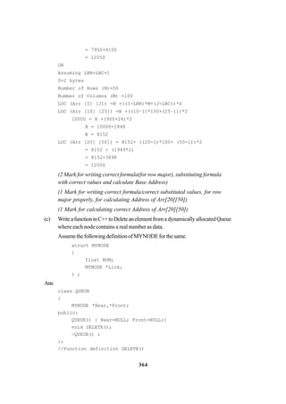 364
= 7950+4100
= 12050
OR
Assuming LBR=LBC=1
S=2 bytes
Number of Rows (N)=50
Number of Columns (M) =100
LOC (Arr [I] [J]) =B +((I-LBR)*M+(J-LBC))*S
LOC (Arr [10] [25]) =B +((10–1)*100+(25–1))*2
10000 = B +(900+24)*2
B = 10000-1848
B = 8152
LOC (Arr [20] [50]) = 8152+ ((20-1)*100+ (50-1))*2
= 8152 + (1949*2)
= 8152+3898
= 12050
(2 Mark for writing correct formula(for row major), substituting formula
with correct values and calculate Base Address)
(1 Mark for writing correct formula/correct substituted values, for row
major properly, for calculating Address of Arr[20][50])
(1 Mark for calculating correct Address of Arr[20][50])
(c) WriteafunctioninC++toDeleteanelementfromadynamicallyallocatedQueue
where each node contains a real number as data.
AssumethefollowingdefinitionofMYNODEforthesame.
struct MYNODE
{
float NUM;
MYNODE *Link;
} ;
Ans:
class QUEUE
{
MYNODE *Rear,*Front;
public:
QUEUE() { Rear=NULL; Front=NULL;}
void DELETE();
~QUEUE() ;
};
//Function definition DELETE()
 