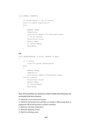 365
void QUEUE:: DELETE()
{
if (Front==NULL) // OR if{!Front)
cout<<”n Queue Underflown”i
else
{
MYNODE *Temp;
Temp=Front;
cout<<Front->NUM<<“:”<<“Deleted”<<endl;
// To be ignored
Front=Front–>Link;
delete Temp;
if (Front==NULL)
Rear=NULL;
}
}
OR
void DELETE(MYNODE *& Front, MYNODE *& Rear)
{
if (! Front)
cout<<“n Queue Underflown”;
else
{
MYNODE *Temp;
Temp=Front;
cout<<Front–>NUM<<“:”«“Deleted”<<endl;
//To be ignored
Front=Front–>Link;
delete Temp;
if (Front==NULL)
Rear=NULL;
}
}
Note. If Front and Rear are declared as Global vanabfes then Parameters are
not needed in the above function.
(½ Mark for correct function header)
(½ Mark for declaring Front and Rear as members OR passing them as
arguments OR declaring them as global variables)
(1 Mark for checking Underflow)
(1 Mark for updating Front)
(1 Mark for deleting node)
 