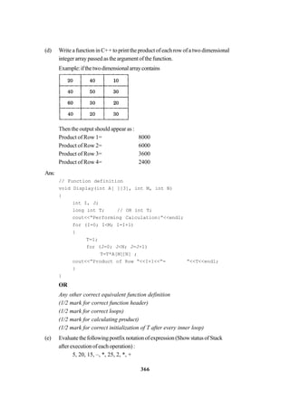 366
(d) Write a function in C++ to print the product of each row of a two dimensional
integer array passed as the argument of the function.
Example:ifthetwodimensionalarraycontains
Then the output should appear as :
Product of Row 1= 8000
Product of Row 2= 6000
Product of Row 3= 3600
Product of Row 4= 2400
Ans:
// Function definition
void Display(int A[ ][3], int M, int N)
{
int I, J;
long int T; // OR int T;
cout<<“Performing Calculation:”<<endl;
for (I=0; I<M; I=I+1)
{
T=1;
for (J=0; J<N; J=J+1)
T=T*A[M][N] ;
cout<<”Product of Row “<<I+1<<”= “<<T<<endl;
}
}
OR
Any other correct equivalent function definition
(1/2 mark for correct function header)
(1/2 mark for correct loops)
(1/2 mark for calculating product)
(1/2 mark for correct initialization of T after every inner loop)
(e) Evaluatethefollowingpostfixnotationofexpression(ShowstatusofStack
after execution of each operation) :
5, 20, 15, –, *, 25, 2, *, +
 