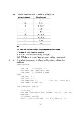 367
Ans: Evaluationofthegivenpostfixexpressionisexplainedbelow
Operator Scanned Stack Content
5 5
20 5, 20
15 5, 20,15
- 5, 5
* 25
25 25, 25, 2
2 25, 25, 2
* 25, 50,
+ 75
OR
Any other method of evaluating the postfix expression is shown.
(2 Marks to be given for correct answer)
(½ Mark for each operation correctly evaluated)
(Only 1 Mark is to be awarded if correct answer is given without steps)
4. (a) Observetheprogramsegmentgivenbelowcarefully,andanswerthequestion
thatfollows:
class Candidate
{
long Cld; / /Candidate’ s Id
char CName [20];/ /Candidate’s Name
float Marks; / /Candidate’s Marks
public:
void Enter ( ) ;
void Display ( ) ;
void MarksChange( ) ; / /Function to change marks
lond R_Cid( ) {return Cld; )
};
void MarksUpdate (long Id)
{
fstream File;
File.open (“CANDIDAT.DAT”,ios: :binary | ios: :in | ios: :out);
Candidate C;
int Record=0, Found=0;
while (! Found && File.read ( (char*) &C, sizeof (C) ) )
{
 