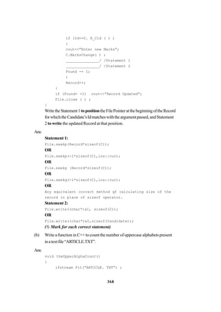 368
if (Id==C. R_Cld ( ) )
{
cout<<”Enter new Marks”;
C.MarksChange( ) ;
_______________/ /Statement 1
_______________/ /Statement 2
Found -= 1;
}
Record++;
}
if (Found= =1) cout<<”Record Updated”;
File.close ( ) ;
}
WritetheStatement1topositiontheFilePointeratthebeginningoftheRecord
forwhichtheCandidate’sIdmatcheswiththeargumentpassed,andStatement
2 to write the updated Record at that position.
Ans:
Statement 1:
File.seekp(Record*sizeof(C));
OR
File.seekp(-l*sizeof(C),ios::cur);
OR
File.seekg (Record*sizeof(C));
OR
File.seekg(-l*sizeof(C),ios::cur);
OR
Any equivalent correct method qf calculating size of the
record in place of sizeof operator.
Statement 2:
File.write((char*)&C, sizeof(C));
OR
File.write((char*)&C,sizeof(Candidate));
(½ Mark for each correct statement)
(b) Write a function in C++ to count the number of uppercase alphabets present
inatextfile“ARTICLE.TXT”.
Ans:
void theUpperAlphaCount()
{
ifstream Fi1(“ARTICLE. TXT”) ;
 