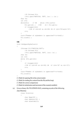 369
//R fstream Fi1;
//Fil.open(“ARTICLE. TXT”, ios : : in) ;
Char ch;
int c=0;
while(Fil) // OR while (!Fi1.eof())
Fil.get(ch) ; //OR ch = Fil.get();
if (isupper(ch))
//OR if (ch>=65 && ch<=90) OR if (ch>=‘A’&&ch<=‘Z’)
c++;
}
cout<<”Number of alphabets in uppercase”<<c<<endl.;
Fil.close() ;
}
OR
void theUpperAlphaCount()
{
ifstream Fil(“ARTICLE.TXT”);
//R fstream Fil;
//Fil.open(“ARTICLE. TXT”, ios:: in) ;
char ch;
int c=0;
while (Fil.get(ch))
{
if (isupper(ch))
//OR if (ch>=65 && ch<=90) OR if (ch>=‘A’ && ch<=‘Z’)
c++;
}
cout<<“Number of alphabets in uppercase”<<c<<endl;
Fil.close();
}
(½ Mark for opening file in the correct mode)
(½ Mark for reading the content from the file and the loop)
(½ Mark for correct comparison)
(½Markforinitializationandincrementofthecounter(variable))
(c) Given a binary file TELEPHON.DAT, containing records of the following
classDirectory:
class Directory
{
char Name[20] ;
char Address[30] ;
char AreaCode[5];
 