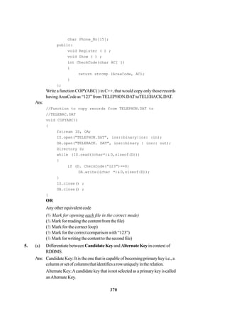 370
char Phone_No[15];
public:
void Register ( ) ;
void Show ( ) ;
int CheckCode(char AC[ ])
{
return strcmp (AreaCode, AC);
}
};
Write a function COPYABC( ) in C++, that would copy only those records
havingAreaCode as “123” fromTELEPHON.DATtoTELEBACK.DAT.
Ans:
//Function to copy records from TELEPHON.DAT to
//TELEBAC.DAT
void COPYABC()
{
fstream IS, OA;
IS.open(“TELEPHON.DAT”, ios::binary|ios: :in);
OA.open(“TELEBACK. DAT”, ios::binary | ios:: out);
Directory D;
while (IS.read((char*)& D,sizeof(D)))
{
if (D. CheckCode(“123”)==0)
OA.write((char *)& D,sizeof(D));
}
IS.close() ;
OA.close() ;
}
OR
Anyotherequivalentcode
(½ Mark for opening each file in the correct mode)
(½ Mark for reading the content from the file)
(½ Mark for the correct loop)
(½ Mark for the correct comparison with “123”)
(½ Mark for writing the content to the second file)
5. (a) Differentiate between Candidate Key and Alternate Key in context of
RDBMS.
Ans: Candidate Key: It is the one that is capable of becoming primary key i.e., a
columnorsetofcolumnsthatidentifiesarowuniquelyintherelation.
Alternate Key:Acandidate key that is not selected as a primary key is called
anAlternateKey.
 