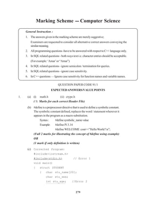 279
Marking Scheme --- Computer Science
General Instruction :
1. Theanswersgiveninthemarkingschemearemerelysuggestive;
Examiners are requested to consider all alternative correct answers conveying the
similarmeaning.
2. Allprogrammingquestions-havetobeansweredwithrespecttoC++languageonly.
3. In SQL related questions - both ways text i.e. character entries should be acceptable.
(Forexample:‘Amar’or“Amar”)
4. InSQLrelatedquestions-ignoresemicolon / terminationforqueries.
5. In SQLrelated questions - ignore case sensitivity.
6. InC++questions—Ignorecasesensitivityforfunctionnamesandvariablenames.
QUESTION PAPER CODE 91/1
EXPECTEDANSWERS/VALUEPOINTS
1. (a) (i) math.h (ii) ctype.h
( ½ Marks for each correct Header File)
(b) #defineisapreprocessordirectivethatisusedtodefineasymbolicconstant.
The symbolic constant defined, replaces the word / statement wherever it
appears in the program as a macro substitution.
Syntax: #definesymbolic_namevalue
Example: #define Pi 3.14
#defineWELCOME cout<<”HelloWorld !n”;
(Full 2 marks for illustrating the concept of #define using example)
OR
(1 mark if only definition is written)
(c) Corrected Program:
#include<iostream.h>
#include<stdio.h> // Error 1
void main()
{ struct STUDENT
{ char stu_name[20];
char stu_sex;
int stu_age; //Error 2
 