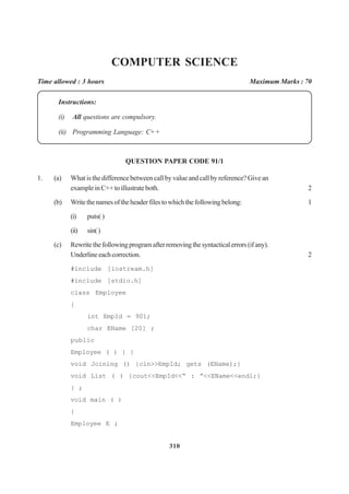 310
COMPUTER SCIENCE
Time allowed : 3 hours Maximum Marks : 70
Instructions:
(i) All questions are compulsory.
(ii) Programming Language: C+ +
QUESTION PAPER CODE 91/1
1. (a) What is the difference between call by value and call by reference? Give an
exampleinC++toillustrateboth. 2
(b) Writethenamesoftheheaderfilestowhichthefollowingbelong: 1
(i) puts( )
(ii) sin()
(c) Rewritethefollowingprogramafterremovingthesyntacticalerrors(ifany).
Underlineeachcorrection. 2
#include [iostream.h]
#include [stdio.h]
class Employee
{
int EmpId = 901;
char EName [20] ;
public
Employee ( ) { }
void Joining () {cin>>EmpId; gets (EName);}
void List ( ) {cout<<EmpId<<“ : ”<<EName<<endl;}
} ;
void main ( )
{
Employee E ;
 