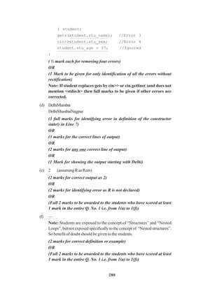 280
} student;
gets(student.stu_name); //Error 3
cin>>student.stu_sex; //Error 4
student.stu_age = 17; //Ignored
}
( ½ mark each for removing four errors)
OR
(1 Mark to be given for only identification of all the errors without
rectification)
Note: If student replaces gets by cin>> or cin.getline( )and does not
mention <stdio.h> then full marks to be given if other errors are
corrected.
(d) DelhiMumbai
DelhiMumbaiNagpur
(3 full marks for identifying error in definition of the constructor
state() in Line 7)
OR
(3 marks for the correct lines of output)
OR
(2 marks for any one correct line of output)
OR
(1 Mark for showing the output starting with Delhi)
(e) 2 (assumingRasRem)
(2 marks for correct output as 2)
OR
(2 marks for identifying error as R is not declared)
OR
(Full 2 marks to be awarded to the students who have scored at least
1 mark in the entire Q. No. 1 i.e. from 1(a) to 1(f))
(f) —
Note: Students are exposed to the concept of “Structures” and “Nested
Loops”,butnotexposedspecificallytotheconceptof “Nestedstructures”.
So benefit of doubt should be given to the students.
(2 marks for correct definition or example)
OR
(Full 2 marks to be awarded to the students who have scored at least
1 mark in the entire Q. No. 1 i.e. from 1(a) to 1(f))
 