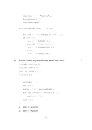 312
char Memo [ ] = “Justnow” ;
Encode(Memo, 2) ;
cout<<Memo<<endl ;
}
void Encode(char Info[ ], int N)
{
for (int I = 0 ; Info[I] != ‘0’ ; 1++)
if (1%2= =0)
Info[I] = Info[I] –N ;
else if (islower(Info[I]))
Info[I] = toupper(Info[I]) ;
else
Info[I] = Info[I] +N ;
}
(f) Studythefollowingprogramandselectthepossibleoutputfromit: 2
#include <iostream.h>
#include <stdlib.h>
const int LIMIT = 4 ;
void main ( )
{
randomize ( ) ;
int Points;
Points = 100 + random(LIMIT) ;
for (int P=Points ; P>=100 ; P– –)
cout<<P<<“#” ;
cout<<endl;
}
(i) 103#102#101#100#
(ii) 100#101#102#103#
 