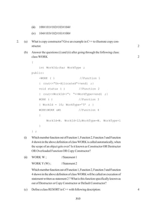 313
(iii) 100#101#102#103#104#
(iv) 104#103#102#101#100#
2. (a) What is copy constructor? Give an example in C++ to illustrate copy con-
structor. 2
(b) Answer the questions (i) and (ii) after going through the following class:
class WORK 2
{
int WorkId;char WorkType ;
public:
-WORK ( ) //Function 1
{ cout<<”Un-Allocated”<<endl ;}
void status ( ) //Function 2
{ cout<<WorkId<<”: “<<WorkType<<endl ;}
WORK ( ) //Function 3
{ WorkId = 10; WorkType=’T’ ; }
WORK(WORK &W) //Function 4
{
WorkId=W. WorkId+12;WorkType=W. WorkType+l
}
} ;
(i) WhichmemberfunctionoutofFunction1,Function2,Function3andFunction
4shownintheabovedefinitionofclassWORKiscalledautomatically,when
the scope of an object gets over? Is it known as Constructor OR Destructor
OR Overloaded Function OR Copy Constructor?
(ii) WORK W ; //Statement1
WORK Y (W) ; //Statement2
WhichmemberfunctionoutofFunction1,Function2,Function3andFunction
4shownintheabovedefinitionofclassWORKwillbecalledonexecutionof
statementwrittenasstatement2?Whatisthisfunctionspecificallyknownas
out of Destructor or Copy Constructor or Default Constructor?
(c) DefineaclassRESORTinC++withfollowingdescription: 4
 