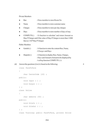 314
PrivateMembers
Rno //Data member to store Room No
Name //Data member to store customer name
Charges //Data member to store per day charges
Days //Data member to store number of days of stay
COMPUTE( ) //A function to calculate’ and return Amount as
Days*Charges and if the value of Days*Charges is more than 11000
then as 1.02*Days*Charges
PublicMembers
Getinfo() //A function to enter the content Rno, Name,
//Charges and Days
Dispinfo() //A function to display Rno, Name, Charges,
//Days andAmount (Amount to be displayed by
//calling function COMPUTE ( ) )
(d) Answerthequestions(i)to(iv)basedonthefollowing: 4
class FaceToFace
{
char CenterCode [10] ;
public:
void Input ( ) ;
void Output ( ) ;
} ;
class Online
{
char website [50] ;
public:
void SiteIn ( ) ;
void SiteOut ( ) ;
} ;
class Training: public FaceToFace, private Online
 