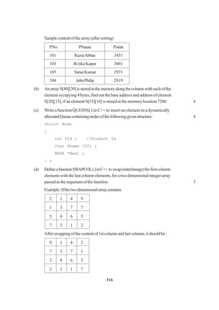 316
Sample content of the array (after sorting)
PNo PName Points
101 RaziaAbbas 3451
103 Ri tika Kapur 3001
105 TarunKumar 2971
104 JohnPhilip 2819
(b) An array S[40][30]isstoredinthememoryalongthecolumnwith each of the
element occupying 4 bytes, find out the base address and address of element
S[20][15], if an element S[15][10] is stored at the memory location 7200. 4
(c) Write a function QUEINS( ) in C++ to insert an element in a dynamically
allocatedQueuecontainingnodesofthefollowinggivenstructure: 4
struct Node
{
int PId ; //Product Id
char Pname [20] ;
NODE *Next ;
} ;
(d) DefineafunctionSWAPCOL()inC++toswap(interchange)thefirstcolumn
elements with the last column elements, for a two dimensional integer array
passed as the argument of the function. 3
Example:Ifthetwodimensionalarraycontains
2 1 4 9
1 3 7 7
5 8 6 3
7 2 1 2
After swapping of the content of 1st column and last column, it should be :
9 1 4 2
7 3 7 1
3 8 6 5
2 2 1 7
 
