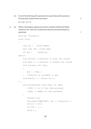 317
(e) Convert the following infix expression to its equivalent postfix expression
showingstackcontentsfortheconversion: 2
X–Y /(Z + U) * V
4. (a) Observe the program segment given below carefully and fill in the blanks
markedasLine1andLine2usingfstreamfunctionsforperformingthere-
quired task. 1
#include <fstream.h>
class Stock
{
long Ino ; //Item Number
char Item [20] ;//Item Name
int Qty ; //Quantity
public:
void Get(int) ;//Function to enter the content
void show ( ) ;//Function to display the content
void Purchase (int Tqty)
{
Qty + = Tqty ;
} //Function to increment in Qty
long KnowIno ( ) {return Ino ;}
} ;
void Purchaseitem (long PINo, int PQty)
//PINo -> Ino of the item purchased
//PQty -> Number of item purchased
{
fstream File;
File.open(“ITEMS.DAT”, ios :: binarylios ::
inlios :: out);
int Pos = –1 ;
Stock S ;
 