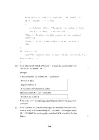318
while (Pos = = –1 && File.read((char*) &S, sizeof (S)))
if (S. KnowIno( ) = =PINo)
{
S. Purchase (PQty); //To update the number of Items
Pos = File.tellg ( ) -sizeof (S) ;
//Line 1: To place the file pointer to the required
position ;
//Line 2: To write the object S on to the binary
file ;
}
if (Pos = = –1)
cout<<“No updation done as required Ino not found..” ;
File.close ( ) ;
}
(b) Write a function COUNT_DO( ) in C++ to count the presence of a word
‘do’inatextfile“MEMO.TXT” 2
Example:
Ifthecontentofthefile“MEMO.TXT”isasfollows:
I will do it, if you
request me to do it.
It would have been done much earlier.
ThefunctionCOUNT_DO()willdisDla
Count of -do- in file : 2
Note: In the above example, ‘do’ occurring as a part of word done is not
considered.
(c) Write a function in C++ to read and display the detail of all the users whose
statusis‘A’(i.e.Active)fromabinaryfile“USER.DAT”.Assumingthebinary
file “USER.DAT” is containing objects of class USER, which is definedas
follows: 3
 